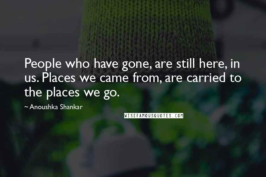 Anoushka Shankar Quotes: People who have gone, are still here, in us. Places we came from, are carried to the places we go.