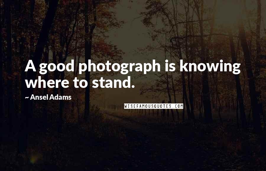 Ansel Adams Quotes: A good photograph is knowing where to stand.