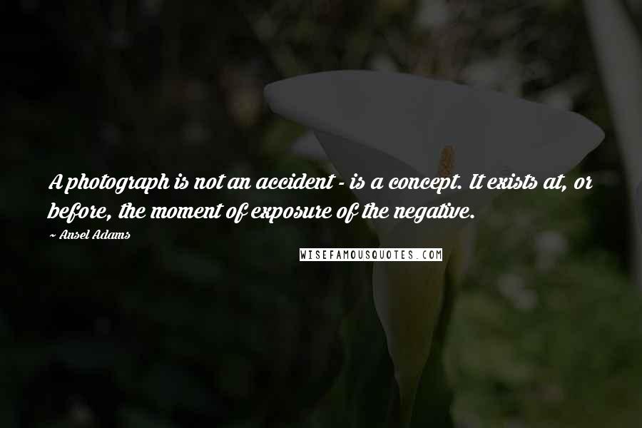 Ansel Adams Quotes: A photograph is not an accident - is a concept. It exists at, or before, the moment of exposure of the negative.