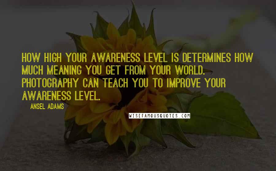 Ansel Adams Quotes: How high your awareness level is determines how much meaning you get from your world. Photography can teach you to improve your awareness level.