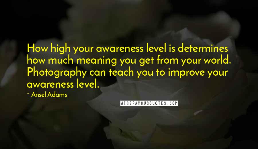 Ansel Adams Quotes: How high your awareness level is determines how much meaning you get from your world. Photography can teach you to improve your awareness level.