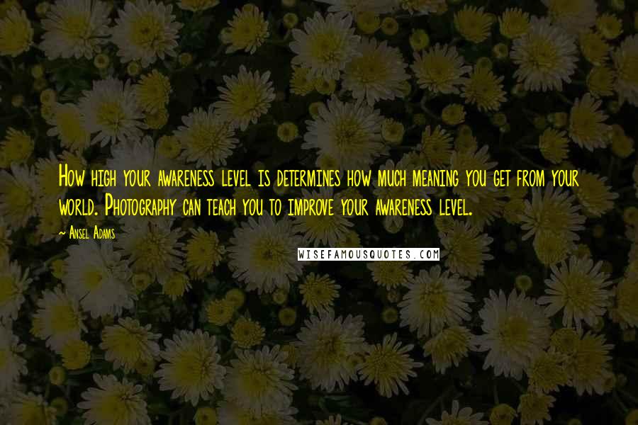 Ansel Adams Quotes: How high your awareness level is determines how much meaning you get from your world. Photography can teach you to improve your awareness level.