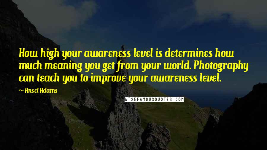 Ansel Adams Quotes: How high your awareness level is determines how much meaning you get from your world. Photography can teach you to improve your awareness level.