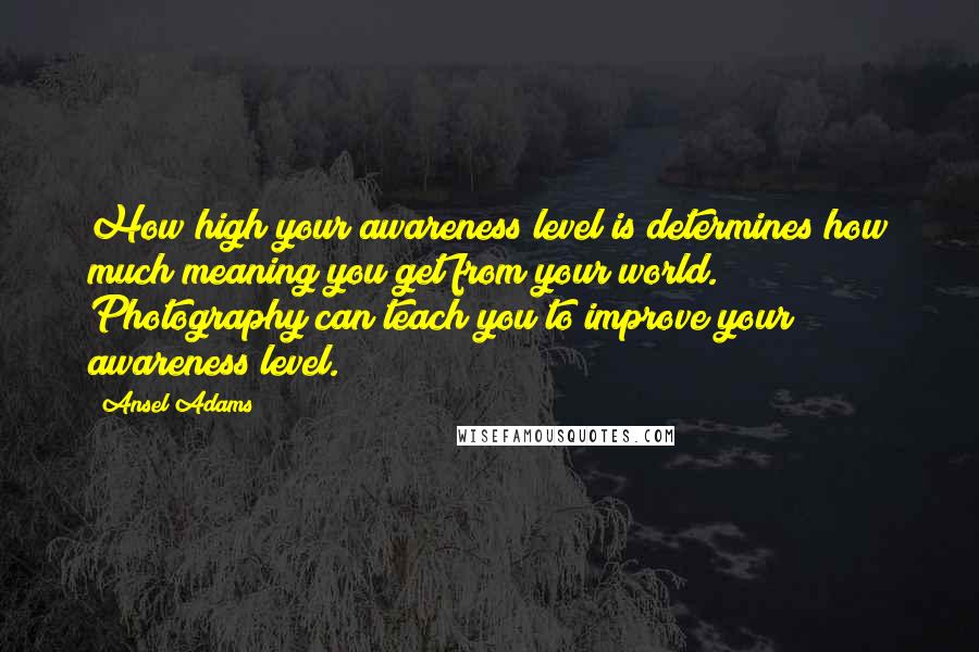 Ansel Adams Quotes: How high your awareness level is determines how much meaning you get from your world. Photography can teach you to improve your awareness level.