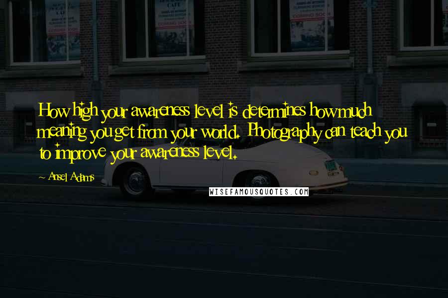 Ansel Adams Quotes: How high your awareness level is determines how much meaning you get from your world. Photography can teach you to improve your awareness level.