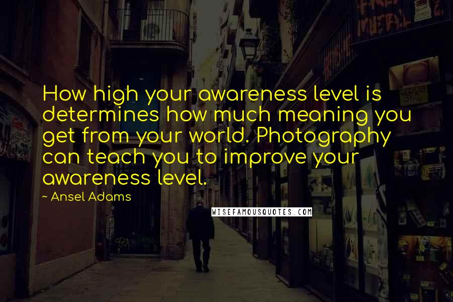 Ansel Adams Quotes: How high your awareness level is determines how much meaning you get from your world. Photography can teach you to improve your awareness level.