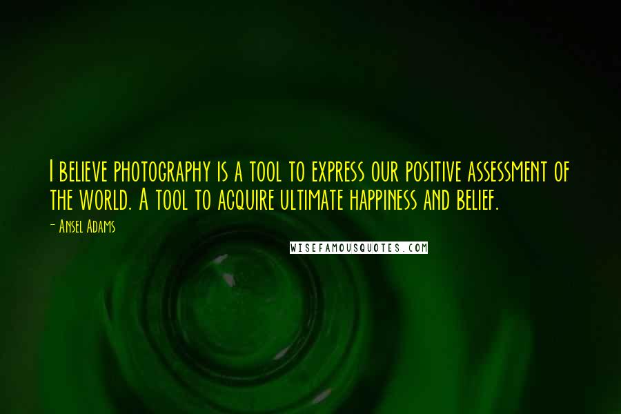 Ansel Adams Quotes: I believe photography is a tool to express our positive assessment of the world. A tool to acquire ultimate happiness and belief.