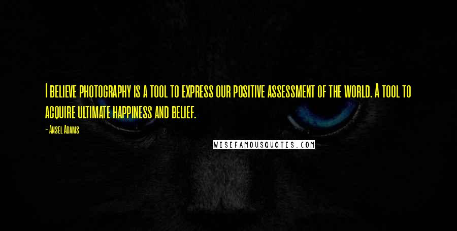 Ansel Adams Quotes: I believe photography is a tool to express our positive assessment of the world. A tool to acquire ultimate happiness and belief.