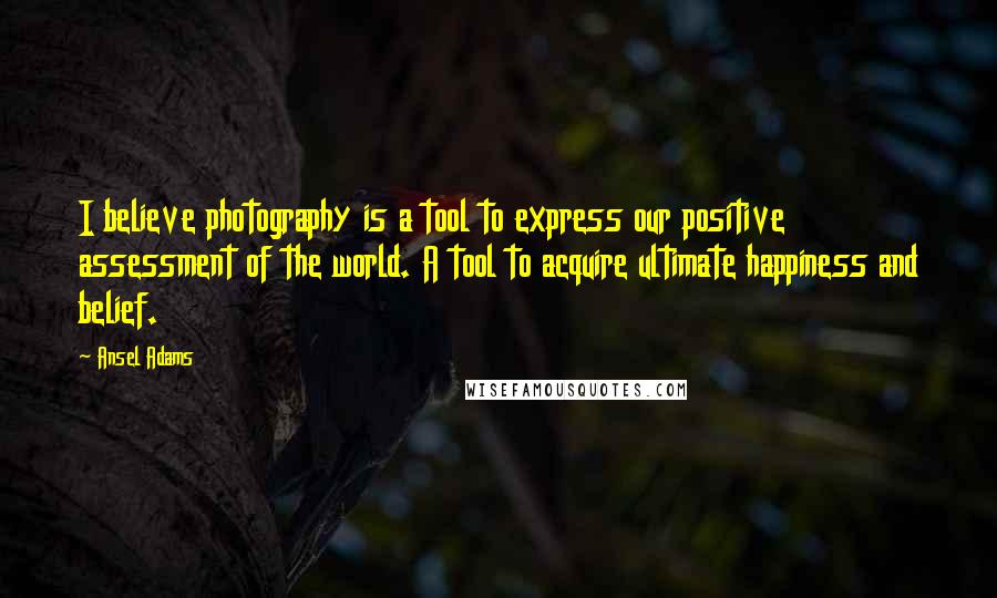 Ansel Adams Quotes: I believe photography is a tool to express our positive assessment of the world. A tool to acquire ultimate happiness and belief.