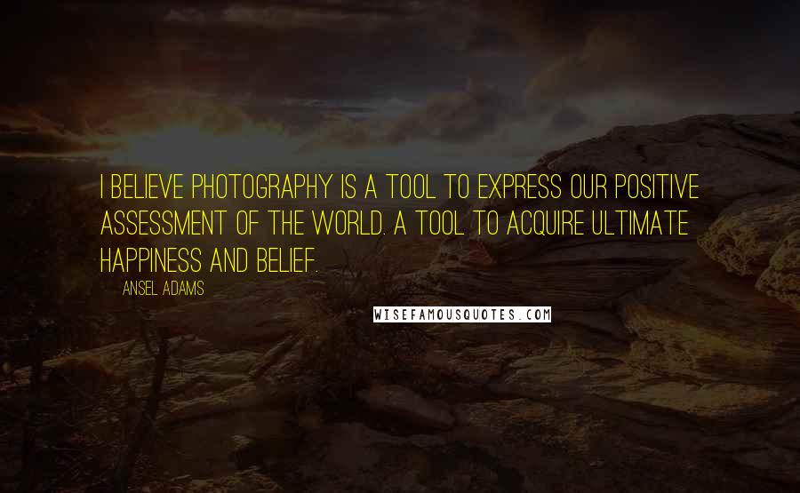 Ansel Adams Quotes: I believe photography is a tool to express our positive assessment of the world. A tool to acquire ultimate happiness and belief.