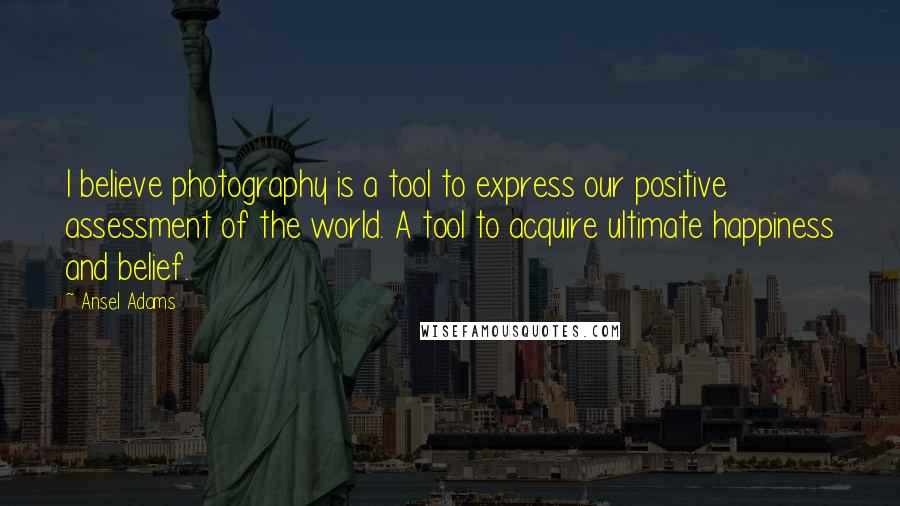 Ansel Adams Quotes: I believe photography is a tool to express our positive assessment of the world. A tool to acquire ultimate happiness and belief.