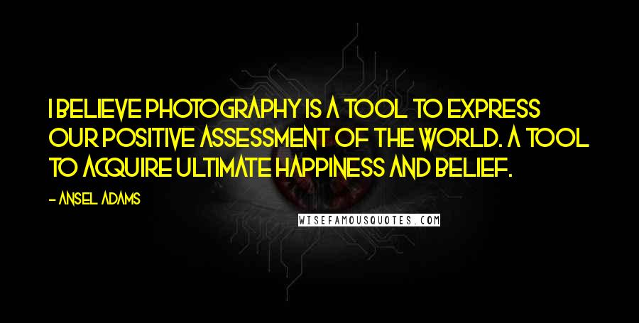 Ansel Adams Quotes: I believe photography is a tool to express our positive assessment of the world. A tool to acquire ultimate happiness and belief.