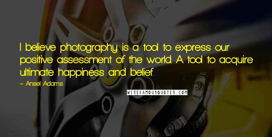 Ansel Adams Quotes: I believe photography is a tool to express our positive assessment of the world. A tool to acquire ultimate happiness and belief.