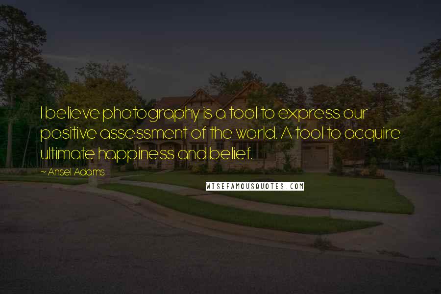 Ansel Adams Quotes: I believe photography is a tool to express our positive assessment of the world. A tool to acquire ultimate happiness and belief.