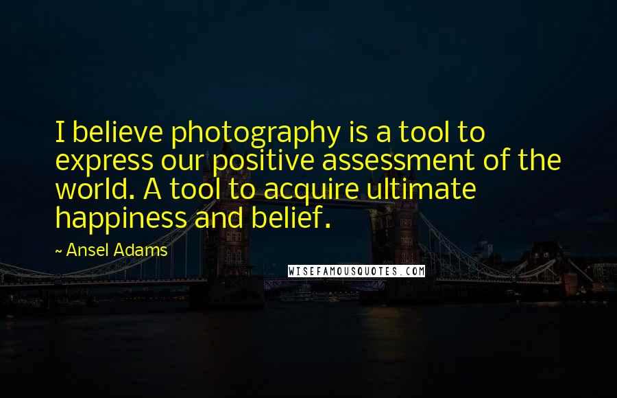 Ansel Adams Quotes: I believe photography is a tool to express our positive assessment of the world. A tool to acquire ultimate happiness and belief.