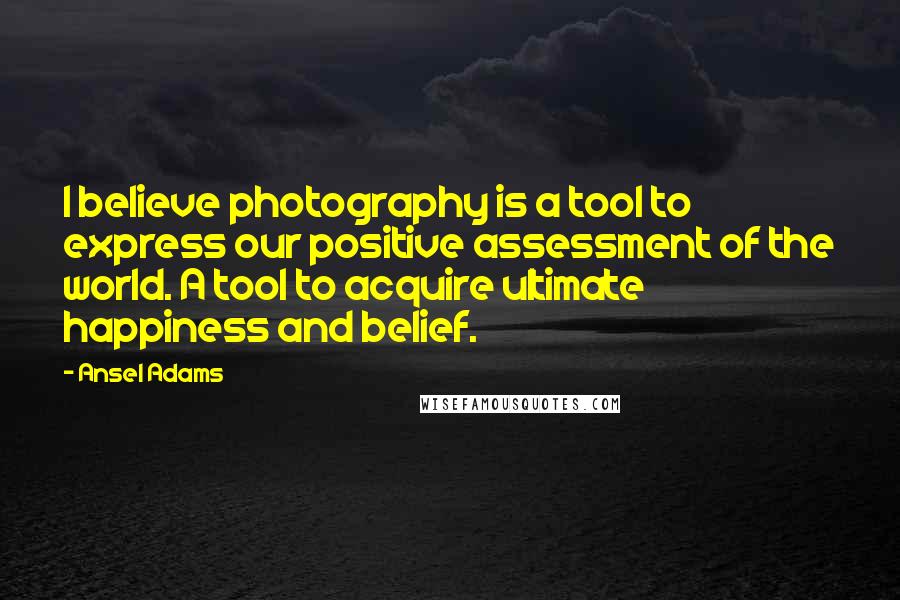 Ansel Adams Quotes: I believe photography is a tool to express our positive assessment of the world. A tool to acquire ultimate happiness and belief.