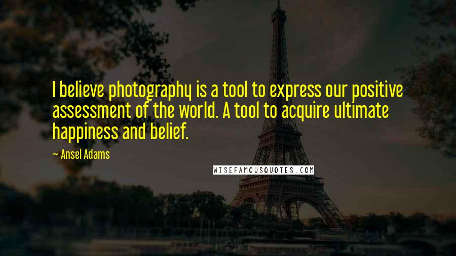 Ansel Adams Quotes: I believe photography is a tool to express our positive assessment of the world. A tool to acquire ultimate happiness and belief.