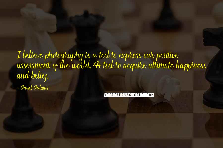 Ansel Adams Quotes: I believe photography is a tool to express our positive assessment of the world. A tool to acquire ultimate happiness and belief.