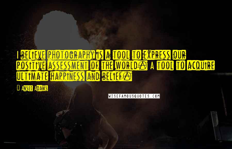 Ansel Adams Quotes: I believe photography is a tool to express our positive assessment of the world. A tool to acquire ultimate happiness and belief.