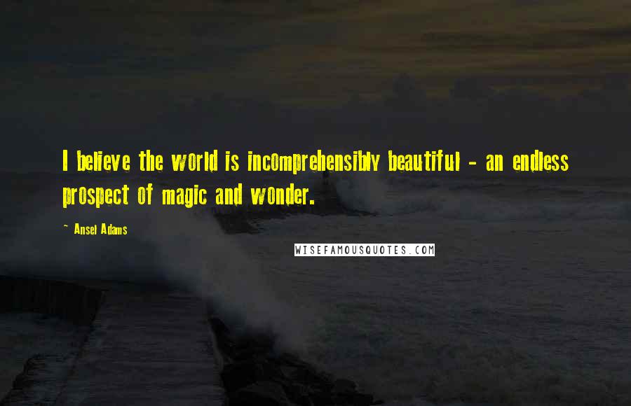 Ansel Adams Quotes: I believe the world is incomprehensibly beautiful - an endless prospect of magic and wonder.
