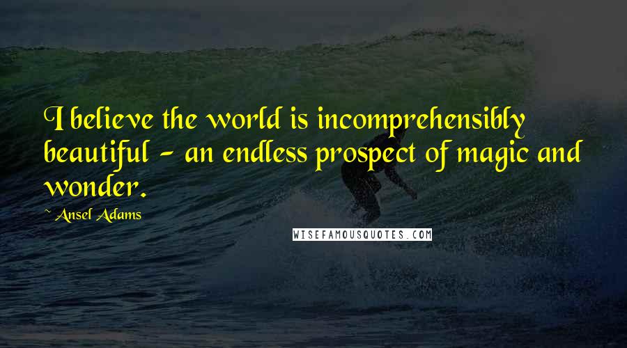 Ansel Adams Quotes: I believe the world is incomprehensibly beautiful - an endless prospect of magic and wonder.