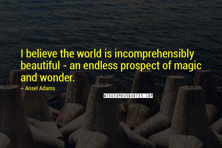 Ansel Adams Quotes: I believe the world is incomprehensibly beautiful - an endless prospect of magic and wonder.