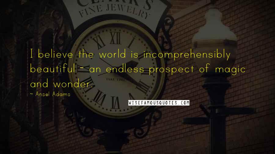 Ansel Adams Quotes: I believe the world is incomprehensibly beautiful - an endless prospect of magic and wonder.