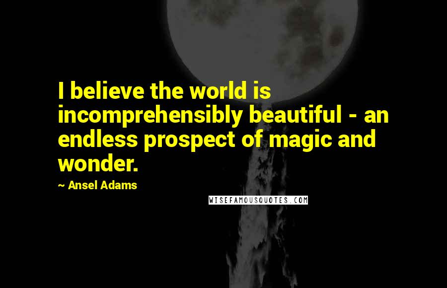 Ansel Adams Quotes: I believe the world is incomprehensibly beautiful - an endless prospect of magic and wonder.