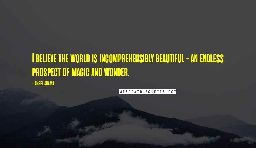 Ansel Adams Quotes: I believe the world is incomprehensibly beautiful - an endless prospect of magic and wonder.