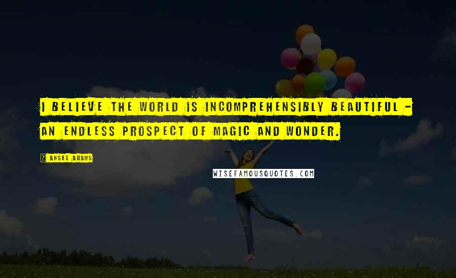 Ansel Adams Quotes: I believe the world is incomprehensibly beautiful - an endless prospect of magic and wonder.