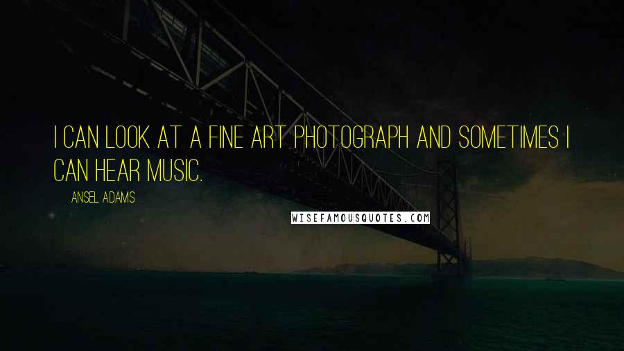 Ansel Adams Quotes: I can look at a fine art photograph and sometimes I can hear music.
