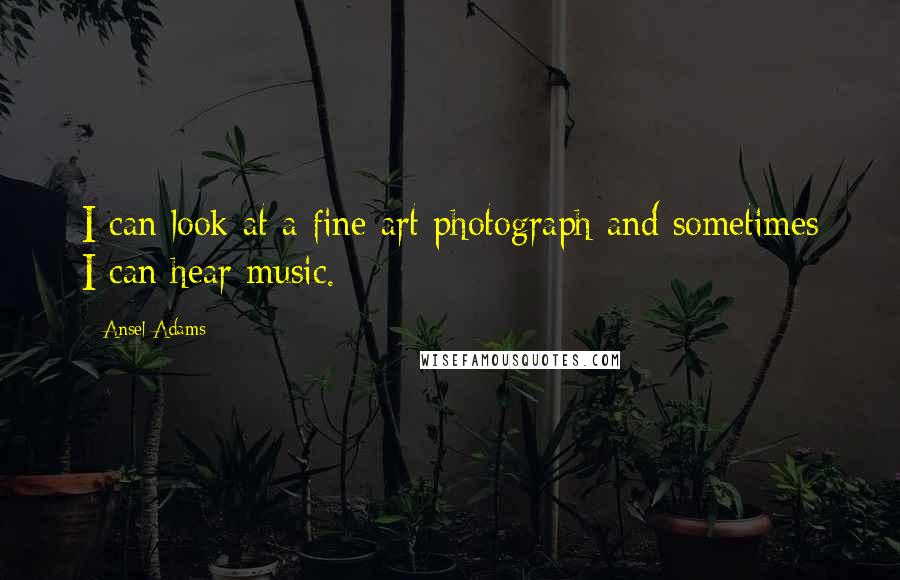 Ansel Adams Quotes: I can look at a fine art photograph and sometimes I can hear music.