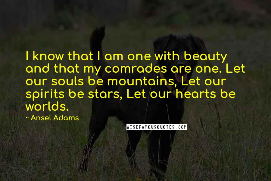 Ansel Adams Quotes: I know that I am one with beauty and that my comrades are one. Let our souls be mountains, Let our spirits be stars, Let our hearts be worlds.