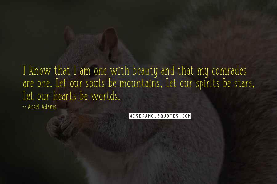 Ansel Adams Quotes: I know that I am one with beauty and that my comrades are one. Let our souls be mountains, Let our spirits be stars, Let our hearts be worlds.