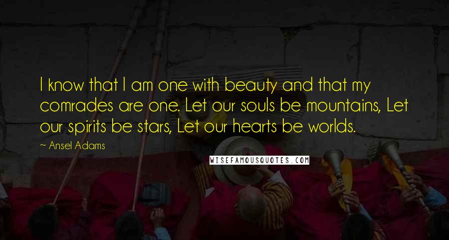 Ansel Adams Quotes: I know that I am one with beauty and that my comrades are one. Let our souls be mountains, Let our spirits be stars, Let our hearts be worlds.