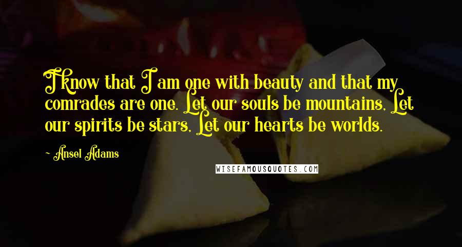 Ansel Adams Quotes: I know that I am one with beauty and that my comrades are one. Let our souls be mountains, Let our spirits be stars, Let our hearts be worlds.