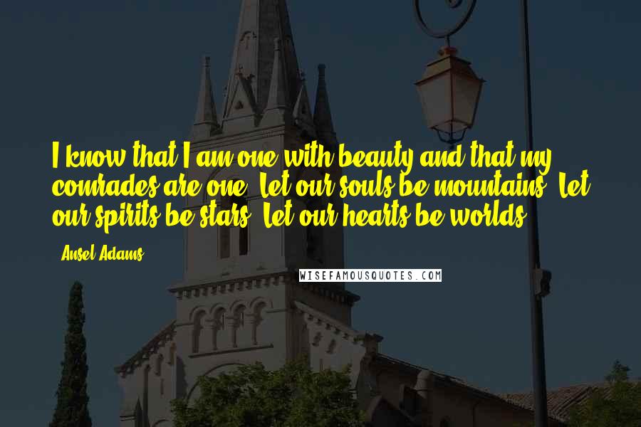 Ansel Adams Quotes: I know that I am one with beauty and that my comrades are one. Let our souls be mountains, Let our spirits be stars, Let our hearts be worlds.