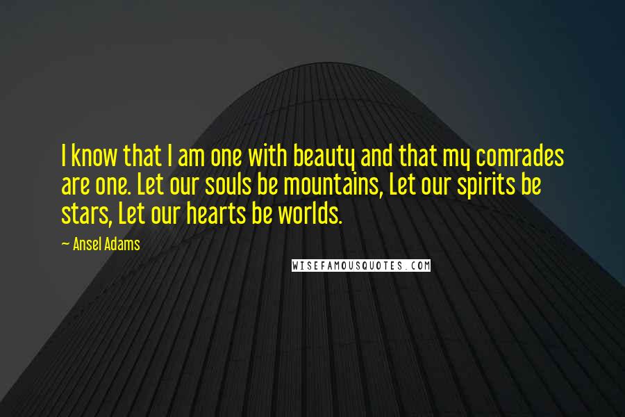 Ansel Adams Quotes: I know that I am one with beauty and that my comrades are one. Let our souls be mountains, Let our spirits be stars, Let our hearts be worlds.