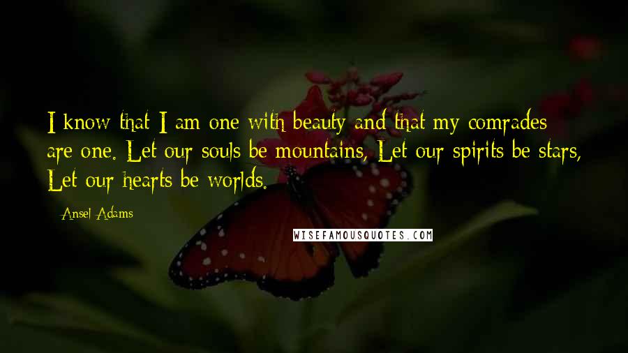 Ansel Adams Quotes: I know that I am one with beauty and that my comrades are one. Let our souls be mountains, Let our spirits be stars, Let our hearts be worlds.