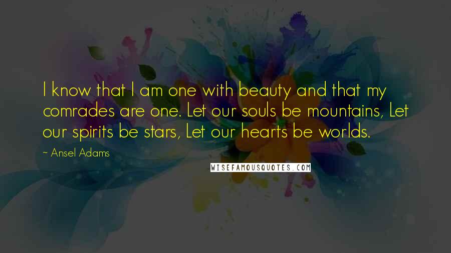 Ansel Adams Quotes: I know that I am one with beauty and that my comrades are one. Let our souls be mountains, Let our spirits be stars, Let our hearts be worlds.