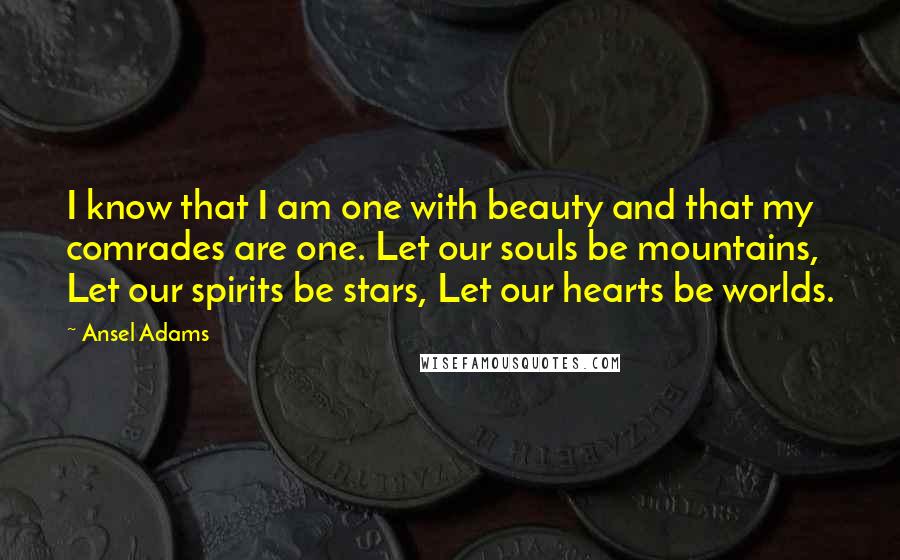 Ansel Adams Quotes: I know that I am one with beauty and that my comrades are one. Let our souls be mountains, Let our spirits be stars, Let our hearts be worlds.