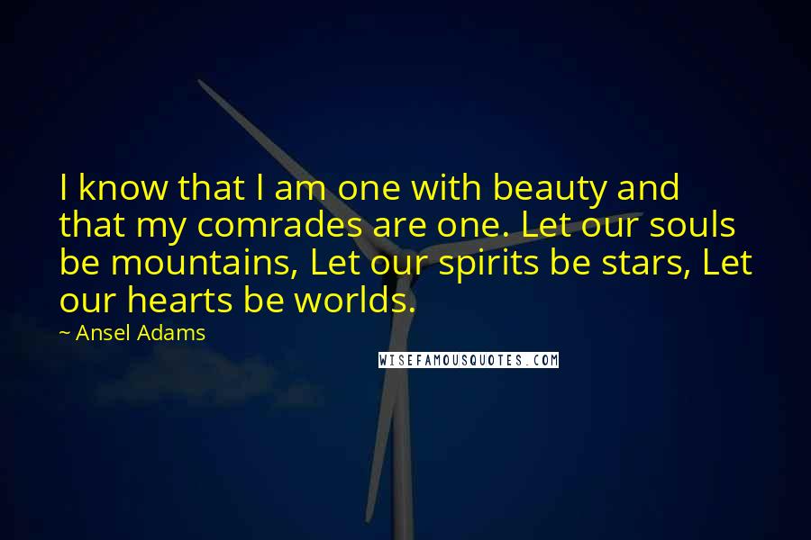 Ansel Adams Quotes: I know that I am one with beauty and that my comrades are one. Let our souls be mountains, Let our spirits be stars, Let our hearts be worlds.