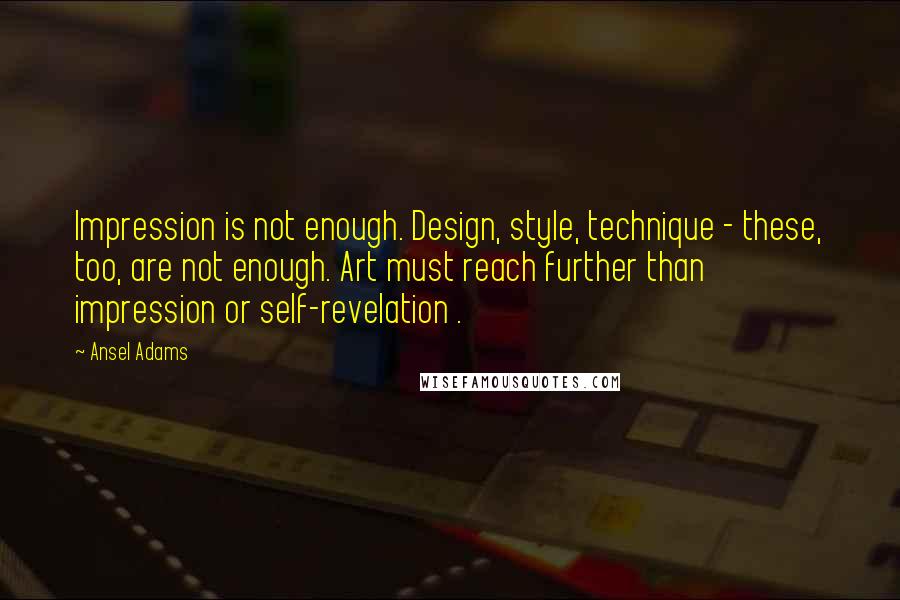 Ansel Adams Quotes: Impression is not enough. Design, style, technique - these, too, are not enough. Art must reach further than impression or self-revelation .