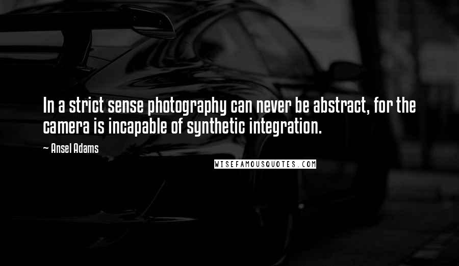 Ansel Adams Quotes: In a strict sense photography can never be abstract, for the camera is incapable of synthetic integration.
