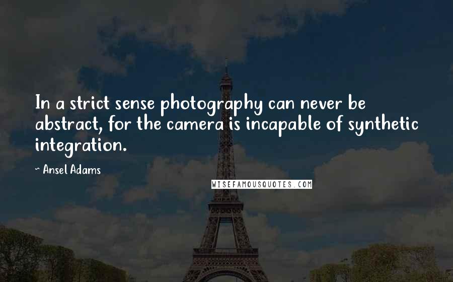 Ansel Adams Quotes: In a strict sense photography can never be abstract, for the camera is incapable of synthetic integration.