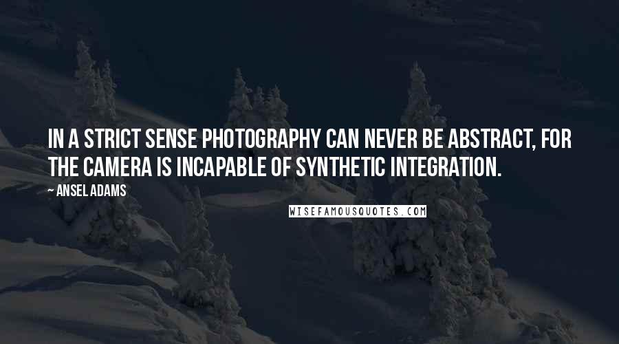 Ansel Adams Quotes: In a strict sense photography can never be abstract, for the camera is incapable of synthetic integration.