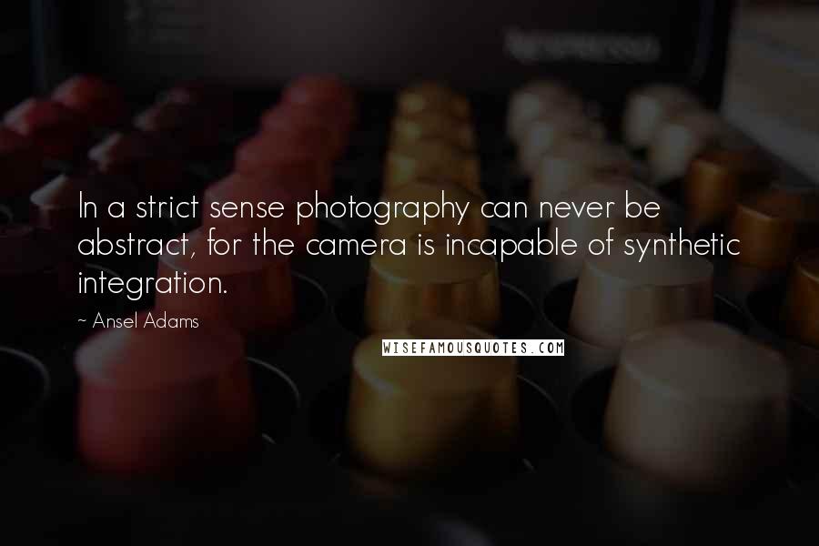 Ansel Adams Quotes: In a strict sense photography can never be abstract, for the camera is incapable of synthetic integration.