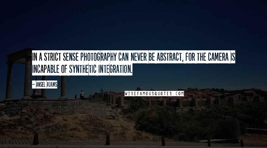 Ansel Adams Quotes: In a strict sense photography can never be abstract, for the camera is incapable of synthetic integration.