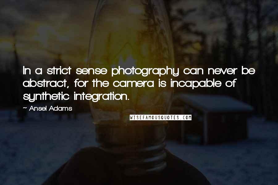 Ansel Adams Quotes: In a strict sense photography can never be abstract, for the camera is incapable of synthetic integration.