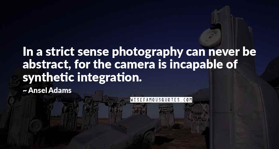 Ansel Adams Quotes: In a strict sense photography can never be abstract, for the camera is incapable of synthetic integration.